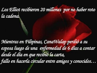 Los Elliot recibieron 20 millones  por no haber roto la cadena. Mientras en Filipinas, CanaWalap perdió a su esposa luego de una  enfermedad de 6 días a contar desde el día en que recibió la carta,  fallo en hacerla circular entre amigos y conocidos… 