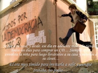 Se fue a su casa, y desde  ese día en adelante visito  la tienda todos los días para comprar un CD… Siempre se los envolvía la niña para luego llevárselos a su casa y meterlos a su closet… El era muy tímido para invitarla a salir y aunque trataba, no podía… 