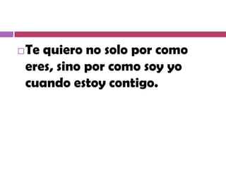    Te quiero no solo por como
    eres, sino por como soy yo
    cuando estoy contigo.
 