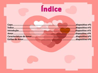 Capa…………………………………………………..…………………………………………..diapositivo nº1
Índice………………………………………………..……………………………………………diapositivo nº2
Introdução……………………………………….…………………………………………….diapositivo nº3
Amor……………………………………………….…………………………………………....diapositivo nº4
Características do Amor…..……………………………………………………………..diapositivo nº5
Estilos de Amor……………………………..……………………………………………....diapositivo nº6
 