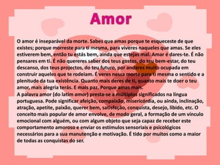 O amor é inseparável da morte. Sabes que amas porque te esqueceste de que
existes; porque morreste para ti mesma, para viveres naqueles que amas. Se eles
estiverem bem, então tu estás bem, ainda que estejas mal. Amar é dares-te. É não
pensares em ti. É não quereres saber dos teus gostos, do teu bem-estar, do teu
descanso, dos teus projectos, do teu futuro, por andares muito ocupada em
construir aqueles que te rodeiam. É veres nessa morte para ti mesma o sentido e a
plenitude da tua existência. Quanto mais deres de ti, quanto mais te doer o teu
amor, mais alegria terás. E mais paz. Porque amas mais.
A palavra amor (do latim amor) presta-se a múltiplos significados na língua
portuguesa. Pode significar afeição, compaixão, misericórdia, ou ainda, inclinação,
atração, apetite, paixão, querer bem, satisfação, conquista, desejo, libido, etc. O
conceito mais popular de amor envolve, de modo geral, a formação de um vínculo
emocional com alguém, ou com algum objeto que seja capaz de receber este
comportamento amoroso e enviar os estímulos sensoriais e psicológicos
necessários para a sua manutenção e motivação. É tido por muitos como a maior
de todas as conquistas do ser.
 