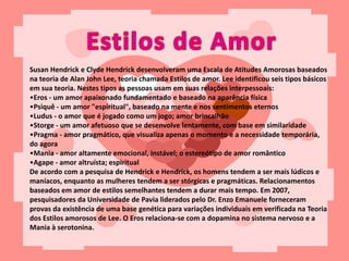 Susan Hendrick e Clyde Hendrick desenvolveram uma Escala de Atitudes Amorosas baseados
na teoria de Alan John Lee, teoria chamada Estilos de amor. Lee identificou seis tipos básicos
em sua teoria. Nestes tipos as pessoas usam em suas relações interpessoais:
•Eros - um amor apaixonado fundamentado e baseado na aparência física
•Psiquê - um amor "espiritual", baseado na mente e nos sentimentos eternos
•Ludus - o amor que é jogado como um jogo; amor brincalhão
•Storge - um amor afetuoso que se desenvolve lentamente, com base em similaridade
•Pragma - amor pragmático, que visualiza apenas o momento e a necessidade temporária,
do agora
•Mania - amor altamente emocional, instável; o estereótipo de amor romântico
•Agape - amor altruísta; espiritual
De acordo com a pesquisa de Hendrick e Hendrick, os homens tendem a ser mais lúdicos e
maníacos, enquanto as mulheres tendem a ser stórgicas e pragmáticas. Relacionamentos
baseados em amor de estilos semelhantes tendem a durar mais tempo. Em 2007,
pesquisadores da Universidade de Pavia liderados pelo Dr. Enzo Emanuele forneceram
provas da existência de uma base genética para variações individuais em verificada na Teoria
dos Estilos amorosos de Lee. O Eros relaciona-se com a dopamina no sistema nervoso e a
Mania à serotonina.
 