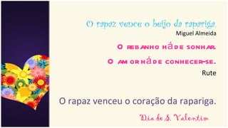 O rapaz vence o beijo da rapariga.
                             Miguel Almeida

             O rebanho h á d e sonhar.
           O am or h á d e conhecer-se.
                                     Rute


O rapaz venceu o coração da rapariga.
                   Dia de S. Valentim
 