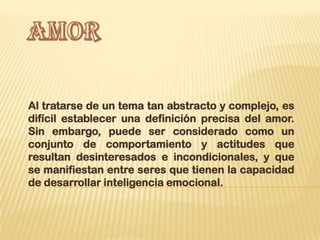 Al tratarse de un tema tan abstracto y complejo, es
difícil establecer una definición precisa del amor.
Sin embargo, puede ser considerado como un
conjunto de comportamiento y actitudes que
resultan desinteresados e incondicionales, y que
se manifiestan entre seres que tienen la capacidad
de desarrollar inteligencia emocional.
 