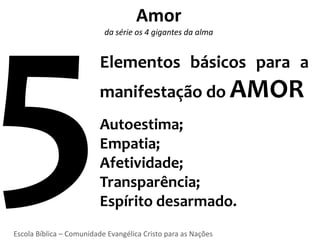 Amor
                           da série os 4 gigantes da alma


                          Elementos básicos para a
                          manifestação do AMOR
                         Autoestima;
                         Empatia;
                         Afetividade;
                         Transparência;
                         Espírito desarmado.
Escola Bíblica – Comunidade Evangélica Cristo para as Nações
 