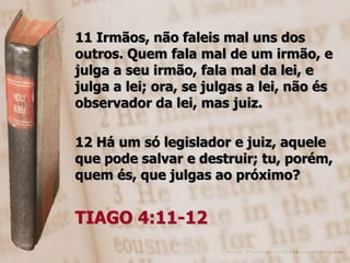 11 Irmãos, não faleis mal uns dos
outros. Quem fala mal de um irmão, e
julga a seu irmão, fala mal da lei, e
julga a lei; ora, se julgas a lei, não és
observador da lei, mas juiz.

12 Há um só legislador e juiz, aquele
que pode salvar e destruir; tu, porém,
quem és, que julgas ao próximo?


TIAGO 4:11-12
 