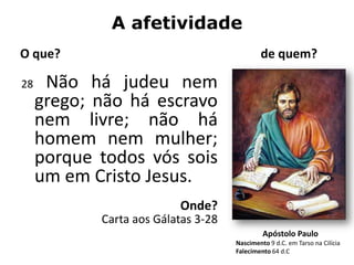 A afetividade
O que?                                       de quem?

28    Não há judeu nem
     grego; não há escravo
     nem livre; não há
     homem nem mulher;
     porque todos vós sois
     um em Cristo Jesus.
                          Onde?
            Carta aos Gálatas 3-28
                                              Apóstolo Paulo
                                     Nascimento 9 d.C. em Tarso na Cilícia
                                     Falecimento 64 d.C
 