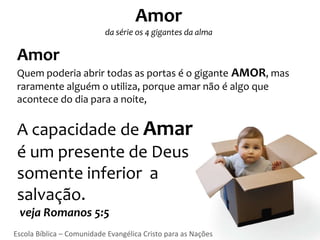 Amor
                           da série os 4 gigantes da alma

 Amor
 Quem poderia abrir todas as portas é o gigante AMOR, mas
 raramente alguém o utiliza, porque amar não é algo que
 acontece do dia para a noite,


 A capacidade de Amar
 é um presente de Deus
 somente inferior a
 salvação.
 veja Romanos 5:5
Escola Bíblica – Comunidade Evangélica Cristo para as Nações
 