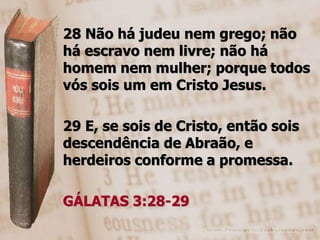 28 Não há judeu nem grego; não
há escravo nem livre; não há
homem nem mulher; porque todos
vós sois um em Cristo Jesus.

29 E, se sois de Cristo, então sois
descendência de Abraão, e
herdeiros conforme a promessa.

GÁLATAS 3:28-29
 