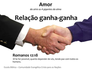 Amor
                           da série os 4 gigantes da alma


           Relação ganha-ganha




         Romanos 12:18
         18 Se for possível, quanto depender de vós, tende paz com todos os
         homens.

Escola Bíblica – Comunidade Evangélica Cristo para as Nações
 