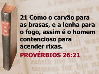 21 Como o carvão para
as brasas, e a lenha para
o fogo, assim é o homem
contencioso para
acender rixas.
PROVÉRBIOS 26:21
 
