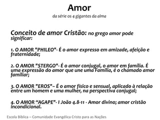 Amor
                           da série os 4 gigantes da alma


  Conceito de amor Cristão: no grego amor pode
  significar:

  1. O AMOR "PHILEO"- É o amor expresso em amizade, afeição e
  fraternidade;

  2. O AMOR "STERGO"- É o amor conjugal, o amor em família. É
  uma expressão do amor que une uma Família, é o chamado amor
  familiar;

  3. O AMOR "EROS"– É o amor físico e sensual, aplicado à relação
  entre um homem e uma mulher, na perspectiva conjugal;

  4. O AMOR “AGAPE"- I João 4.8-11 - Amor divino; amor cristão
  incondicional.
Escola Bíblica – Comunidade Evangélica Cristo para as Nações
 