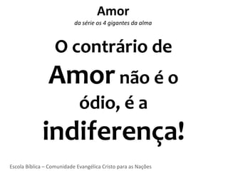 Amor
                           da série os 4 gigantes da alma



                   O contrário de
                Amor não é o
                             ódio, é a
             indiferença!
Escola Bíblica – Comunidade Evangélica Cristo para as Nações
 
