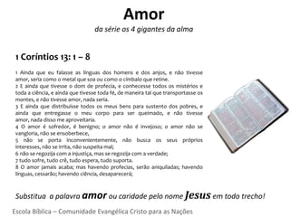 Amor
                                  da série os 4 gigantes da alma


 1 Coríntios 13: 1 – 8
 1 Ainda que eu falasse as línguas dos homens e dos anjos, e não tivesse
 amor, seria como o metal que soa ou como o címbalo que retine.
 2 E ainda que tivesse o dom de profecia, e conhecesse todos os mistérios e
 toda a ciência, e ainda que tivesse toda fé, de maneira tal que transportasse os
 montes, e não tivesse amor, nada seria.
 3 E ainda que distribuísse todos os meus bens para sustento dos pobres, e
 ainda que entregasse o meu corpo para ser queimado, e não tivesse
 amor, nada disso me aproveitaria.
 4 O amor é sofredor, é benigno; o amor não é invejoso; o amor não se
 vangloria, não se ensoberbece,
 5 não se porta inconvenientemente, não busca os seus próprios
 interesses, não se irrita, não suspeita mal;
 6 não se regozija com a injustiça, mas se regozija com a verdade;
 7 tudo sofre, tudo crê, tudo espera, tudo suporta.
 8 O amor jamais acaba; mas havendo profecias, serão aniquiladas; havendo
 línguas, cessarão; havendo ciência, desaparecerá;



 Substitua a palavra amor ou caridade pelo nome Jesus em todo trecho!
Escola Bíblica – Comunidade Evangélica Cristo para as Nações
 