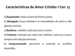 Características do Amor Cristão: I Cor. 13

a) Respeitador: trata o outro de forma cortes;
b) Abnegado: busca satisfazer as necessidades do outro e não
apenas a minha;
c) Bondoso: cuidado e zelo para com o outro;
d) Paciente: entende que outro tem defeitos como eu e busca
sempre uma solução amorosa;
e)   Compromissado:     persevera   e   sustenta   as   escolhas
assumidas.
 