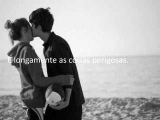 E longamente as coisas perigosas.
 