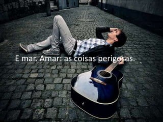 E mar. Amar: as coisas perigosas.
 