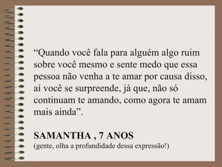 “Quando você fala para alguém algo ruim
sobre você mesmo e sente medo que essa
pessoa não venha a te amar por causa disso,
aí você se surpreende, já que, não só
continuam te amando, como agora te amam
mais ainda”.

SAMANTHA , 7 ANOS
(gente, olha a profundidade dessa expressão!)
 