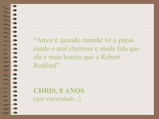“Amor é quando mamãe vê o papai
suado e mal cheiroso e ainda fala que
ele é mais bonito que o Robert
Redford”.


CHRIS, 8 ANOS
(que sinceridade...)
 