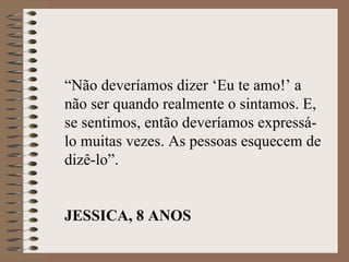 “Não deveríamos dizer ‘Eu te amo!’ a
não ser quando realmente o sintamos. E,
se sentimos, então deveríamos expressá-
lo muitas vezes. As pessoas esquecem de
dizê-lo”.


JESSICA, 8 ANOS
 