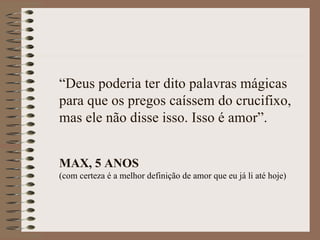 “Deus poderia ter dito palavras mágicas
para que os pregos caíssem do crucifixo,
mas ele não disse isso. Isso é amor”.


MAX, 5 ANOS
(com certeza é a melhor definição de amor que eu já li até hoje)
 