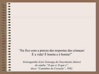 “Eu fico com a pureza das respostas das crianças/
          É a vida! É bonita e é bonita!”

  Gonzaguinha (Luís Gonzaga do Nascimento Júnior)
           do samba “O que é, O que é”,
       disco “Caminhos do Coração”, 1982.
 