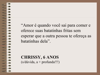 “Amor é quando você sai para comer e
oferece suas batatinhas fritas sem
esperar que a outra pessoa te ofereça as
batatinhas dela”.


CHRISSY, 6 ANOS
(s/dúvida, a + profunda!!!)
 