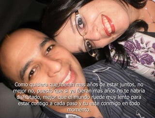 Como quisiera que fueran mas años de estar juntos, no
mejor no, puesto que si ya fueran mas años no te habría
 disfrutado, mejor que el mundo ruede muy lento para
  estar contigo a cada paso y tu este conmigo en todo
                       momento.
 
