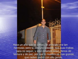Hace un año que te conocí, al principio era tan
hermoso, pero la obscura soledad, nos puso trabas
  para no seguir, y aquí estamos amor, llenos de
ternura y de paz, por que lo nuestro es mas grande
         que radien podrá con ello jamás.
 