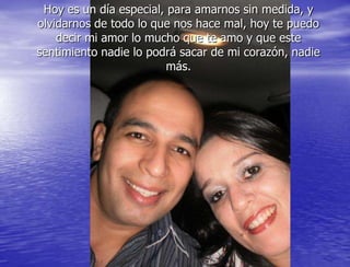 Hoy es un día especial, para amarnos sin medida, y
olvidarnos de todo lo que nos hace mal, hoy te puedo
    decir mi amor lo mucho que te amo y que este
sentimiento nadie lo podrá sacar de mi corazón, nadie
                         más.
 