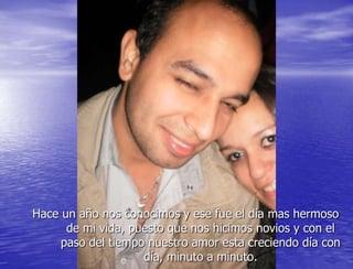 Hace un año nos conocimos y ese fue el día mas hermoso
      de mi vida, puesto que nos hicimos novios y con el
     paso del tiempo nuestro amor esta creciendo día con
                    día, minuto a minuto.
 