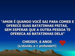 "AMOR É QUANDO VOCÊ SAI PARA COMER E OFERECE SUAS BATATINHAS FRITAS,  SEM ESPERAR QUE A OUTRA PESSOA TE OFERECA AS BATATINHAS DELA“ CHRISSY, 6 ANOS  (s/dúvida, a + profunda!!!)   