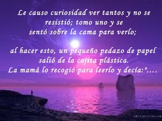 Le causo curiosidad ver tantos y no se resistió; tomo uno y se sentó sobre la cama para verlo;  al hacer esto, un pequeño pedazo de papel  salió de la cajita plástica. La mamá lo recogió para leerlo y decía:"….  