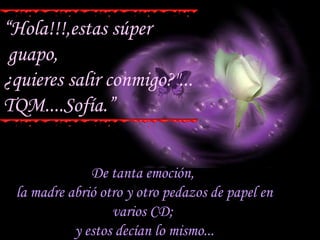 De tanta emoción,  la madre abrió otro y otro pedazos de papel en varios CD;  y estos decían lo mismo... “ Hola!!!,estas súper guapo, ¿quieres salir conmigo?"... TQM....Sofía.” 