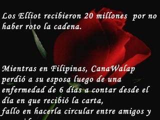 Los Elliot recibieron 20 millones  por no haber roto la cadena. Mientras en Filipinas, CanaWalap perdió a su esposa luego de una  enfermedad de 6 días a contar desde el día en que recibió la carta,  fallo en hacerla circular entre amigos y conocidos… 