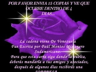 POR FAVOR ENVIA 15 COPIAS Y VE QUE OCURRE DENTRO DE 4 DIAS… La cadena viene De Venezuela  Fue Escrita por Paúl Montes Misionero  Sudamericano.  Para que esta carta siga dando la vuelta, deberás mandarla a tus amigos y asociados, después de algunos días recibirás una  SORPRESA… 