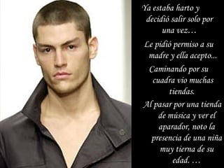 Ya estaba harto y  decidió salir solo por una vez … Al pasar por una tienda de música y ver el aparador, noto la presencia de una niña muy tierna de su edad. … Le pidió permiso a su madre y ella acepto... Caminando por su cuadra vio muchas tiendas.  