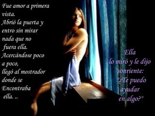 Fue amor a primera  vista. Abrió la puerta y  entro sin mirar  nada que no fuera ella.  Acercándose poco  a poco,  llegó al mostrador  donde se  Encontraba ella. .. Ella  lo miró y le dijo  sonriente: "¿Te puedo ayudar  en algo?" 