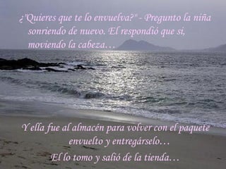 ¿"Quieres que te lo envuelva?" - Pregunto la niña sonriendo de nuevo. El respondió que si, moviendo la cabeza… Y ella fue al almacén para volver con el paquete envuelto y entregárselo… El lo tomo y salió de la tienda… 