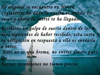 Recibirás un golpe de suerte dentro de los 4 días siguientes de haber recibido, esta carta y tu obligación en respuesta a ello es enviarla a otros. El original se encuentra en Nueva Inglaterra, ha dado la vuelta al mundo 10 veces y ahora la suerte te ha llegado.  Esto no es una broma, no envíes dinero pues las buenas intenciones no tienen precio. 