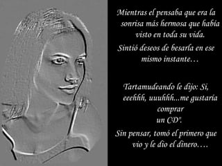 Tartamudeando le dijo: Si, eeehhh, uuuhhh...me gustaría comprar un CD".  Sin pensar, tomó el primero que vio y le dio el dinero…. Mientras el pensaba que era la sonrisa más hermosa que había visto en toda su vida. Sintió deseos de besarla en ese mismo instante… 