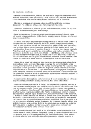 ela o quisera e escolhera.

 O bonde vacilava nos trilhos, entrava em ruas largas. Logo um vento mais úmido
soprava anunciando, mais que o fim da tarde, o fim da hora instável. Ana respirou
profundamente e uma grande aceitação deu a seu rosto um ar de mulher.

 O bonde se arrastava, em seguida estacava. Até Humaitá tinha tempo de
descansar. Foi então que olhou para o homem parado no ponto.

A diferença entre ele e os outros é que ele estava realmente parado. De pé, suas
mãos se mantinham avançadas. Era um cego.

 O que havia mais que fizesse Ana se aprumar em desconfiança? Alguma coisa
intranquila estava sucedendo. Então ela viu: o cego mascava chicles... Um homem
cego mascava chicles.

 Ana ainda teve tempo de pensar por um segundo que os irmãos viriam jantar — o
coração batia-lhe violento, espaçado. Inclinada, olhava o cego profundamente,
como se olha o que não nos vê. Ele mascava goma na escuridão. Sem sofrimento,
com os olhos abertos. O movimento da mastigação fazia-o parecer sorrir e de
repente deixar de sorrir, sorrir e deixar de sorrir — como se ele a tivesse insultado,
Ana olhava-o. E quem a visse teria a impressão de uma mulher com ódio. Mas
continuava a olhá-lo, cada vez mais inclinada — o bonde deu uma arrancada súbita
jogando-a desprevenida para trás, o pesado saco de tricô despencou-se do colo,
ruiu no chão — Ana deu um grito, o condutor deu ordem de parada antes de saber
do que se tratava — o bonde estacou, os passageiros olharam assustados.

 Incapaz de se mover para apanhar suas compras, Ana se aprumava pálida. Uma
expressão de rosto, há muito não usada, ressurgia-lhe com dificuldade, ainda
incerta, incompreensível. O moleque dos jornais ria entregando-lhe o volume. Mas
os ovos se haviam quebrado no embrulho de jornal. Gemas amarelas e viscosas
pingavam entre os fios da rede. O cego interrompera a mastigação e avançava as
mãos inseguras, tentando inutilmente pegar o que acontecia. O embrulho dos ovos
foi jogado fora da rede e, entre os sorrisos dos passageiros e o sinal do condutor, o
bonde deu a nova arrancada de partida.

 Poucos instantes depois já não a olhavam mais. O bonde se sacudia nos trilhos e o
cego mascando goma ficara atrás para sempre. Mas o mal estava feito.

 A rede de tricô era áspera entre os dedos, não íntima como quando a tricotara. A
rede perdera o sentido e estar num bonde era um fio partido; não sabia o que fazer
com as compras no colo. E como uma estranha música, o mundo recomeçava ao
redor. O mal estava feito. Por quê? Teria esquecido de que havia cegos? A piedade
a sufocava, Ana respirava pesadamente. Mesmo as coisas que existiam antes do
acontecimento estavam agora de sobreaviso, tinham um ar mais hostil, perecível...
O mundo se tornara de novo um mal-estar. Vários anos ruíam, as gemas amarelas
escorriam. Expulsa de seus próprios dias, parecia-lhe que as pessoas da rua eram
periclitantes, que se mantinham por um mínimo equilíbrio à tona da escuridão — e
por um momento a falta de sentido deixava-as tão livres que elas não sabiam para
onde ir. Perceber uma ausência de lei foi tão súbito que Ana se agarrou ao banco
da frente, como se pudesse cair do bonde, como se as coisas pudessem ser
revertidas com a mesma calma com que não o eram.

 O que chamava de crise viera afinal. E sua marca era o prazer intenso com que
olhava agora as coisas, sofrendo espantada. O calor se tornara mais abafado, tudo
tinha ganho uma força e vozes mais altas. Na Rua Voluntários da Pátria parecia
prestes a rebentar uma revolução, as grades dos esgotos estavam secas, o ar
 