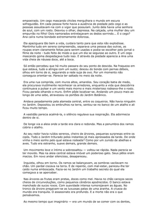 empoeirado. Um cego mascando chicles mergulhara o mundo em escura
sofreguidão. Em cada pessoa forte havia a ausência de piedade pelo cego e as
pessoas assustavam-na com o vigor que possuíam. Junto dela havia uma senhora
de azul, com um rosto. Desviou o olhar, depressa. Na calçada, uma mulher deu um
empurrão no filho! Dois namorados entrelaçavam os dedos sorrindo... E o cego?
Ana caíra numa bondade extremamente dolorosa.

 Ela apaziguara tão bem a vida, cuidara tanto para que esta não explodisse.
Mantinha tudo em serena compreensão, separava uma pessoa das outras, as
roupas eram claramente feitas para serem usadas e podia-se escolher pelo jornal o
filme da noite - tudo feito de modo a que um dia se seguisse ao outro. E um cego
mascando goma despedaçava tudo isso. E através da piedade aparecia a Ana uma
vida cheia de náusea doce, até a boca.

 Só então percebeu que há muito passara do seu ponto de descida. Na fraqueza em
que estava, tudo a atingia com um susto; desceu do bonde com pernas débeis,
olhou em torno de si, segurando a rede suja de ovo. Por um momento não
conseguia orientar-se. Parecia ter saltado no meio da noite.

 Era uma rua comprida, com muros altos, amarelos. Seu coração batia de medo,
ela procurava inutilmente reconhecer os arredores, enquanto a vida que descobrira
continuava a pulsar e um vento mais morno e mais misterioso rodeava-lhe o rosto.
Ficou parada olhando o muro. Enfim pôde localizar-se. Andando um pouco mais ao
longo de uma sebe, atravessou os portões do Jardim Botânico.

 Andava pesadamente pela alameda central, entre os coqueiros. Não havia ninguém
no Jardim. Depositou os embrulhos na terra, sentou-se no banco de um atalho e ali
ficou muito tempo.

 A vastidão parecia acalmá-la, o silêncio regulava sua respiração. Ela adormecia
dentro de si.

 De longe via a aleia onde a tarde era clara e redonda. Mas a penumbra dos ramos
cobria o atalho.

 Ao seu redor havia ruídos serenos, cheiro de árvores, pequenas surpresas entre os
cipós. Todo o Jardim triturado pelos instantes já mais apressados da tarde. De onde
vinha o meio sonho pelo qual estava rodeada? Como por um zunido de abelhas e
aves. Tudo era estranho, suave demais, grande demais.

 Um movimento leve e íntimo a sobressaltou — voltou-se rápida. Nada parecia se
ter movido. Mas na aleia central estava imóvel um poderoso gato. Seus pêlos eram
macios. Em novo andar silencioso, desapareceu.

 Inquieta, olhou em torno. Os ramos se balançavam, as sombras vacilavam no
chão. Um pardal ciscava na terra. E de repente, com mal-estar, pareceu-lhe ter
caído numa emboscada. Fazia-se no Jardim um trabalho secreto do qual ela
começava a se aperceber.

 Nas árvores as frutas eram pretas, doces como mel. Havia no chão caroços secos
cheios de circunvoluções, como pequenos cérebros apodrecidos. O banco estava
manchado de sucos roxos. Com suavidade intensa rumorejavam as águas. No
tronco da árvore pregavam-se as luxuosas patas de uma aranha. A crueza do
mundo era tranquila. O assassinato era profundo. E a morte não era o que
pensávamos.

Ao mesmo tempo que imaginário — era um mundo de se comer com os dentes,
 