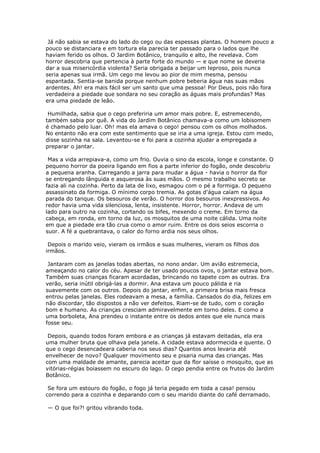 Já não sabia se estava do lado do cego ou das espessas plantas. O homem pouco a
pouco se distanciara e em tortura ela parecia ter passado para o lados que lhe
haviam ferido os olhos. O Jardim Botânico, tranquilo e alto, lhe revelava. Com
horror descobria que pertencia à parte forte do mundo — e que nome se deveria
dar a sua misericórdia violenta? Seria obrigada a beijar um leproso, pois nunca
seria apenas sua irmã. Um cego me levou ao pior de mim mesma, pensou
espantada. Sentia-se banida porque nenhum pobre beberia água nas suas mãos
ardentes. Ah! era mais fácil ser um santo que uma pessoa! Por Deus, pois não fora
verdadeira a piedade que sondara no seu coração as águas mais profundas? Mas
era uma piedade de leão.

 Humilhada, sabia que o cego preferiria um amor mais pobre. E, estremecendo,
também sabia por quê. A vida do Jardim Botânico chamava-a como um lobisomem
é chamado pelo luar. Oh! mas ela amava o cego! pensou com os olhos molhados.
No entanto não era com este sentimento que se iria a uma igreja. Estou com medo,
disse sozinha na sala. Levantou-se e foi para a cozinha ajudar a empregada a
preparar o jantar.

 Mas a vida arrepiava-a, como um frio. Ouvia o sino da escola, longe e constante. O
pequeno horror da poeira ligando em fios a parte inferior do fogão, onde descobriu
a pequena aranha. Carregando a jarra para mudar a água - havia o horror da flor
se entregando lânguida e asquerosa às suas mãos. O mesmo trabalho secreto se
fazia ali na cozinha. Perto da lata de lixo, esmagou com o pé a formiga. O pequeno
assassinato da formiga. O mínimo corpo tremia. As gotas d'água caíam na água
parada do tanque. Os besouros de verão. O horror dos besouros inexpressivos. Ao
redor havia uma vida silenciosa, lenta, insistente. Horror, horror. Andava de um
lado para outro na cozinha, cortando os bifes, mexendo o creme. Em torno da
cabeça, em ronda, em torno da luz, os mosquitos de uma noite cálida. Uma noite
em que a piedade era tão crua como o amor ruim. Entre os dois seios escorria o
suor. A fé a quebrantava, o calor do forno ardia nos seus olhos.

 Depois o marido veio, vieram os irmãos e suas mulheres, vieram os filhos dos
irmãos.

 Jantaram com as janelas todas abertas, no nono andar. Um avião estremecia,
ameaçando no calor do céu. Apesar de ter usado poucos ovos, o jantar estava bom.
Também suas crianças ficaram acordadas, brincando no tapete com as outras. Era
verão, seria inútil obrigá-las a dormir. Ana estava um pouco pálida e ria
suavemente com os outros. Depois do jantar, enfim, a primeira brisa mais fresca
entrou pelas janelas. Eles rodeavam a mesa, a família. Cansados do dia, felizes em
não discordar, tão dispostos a não ver defeitos. Riam-se de tudo, com o coração
bom e humano. As crianças cresciam admiravelmente em torno deles. E como a
uma borboleta, Ana prendeu o instante entre os dedos antes que ele nunca mais
fosse seu.

 Depois, quando todos foram embora e as crianças já estavam deitadas, ela era
uma mulher bruta que olhava pela janela. A cidade estava adormecida e quente. O
que o cego desencadeara caberia nos seus dias? Quantos anos levaria até
envelhecer de novo? Qualquer movimento seu e pisaria numa das crianças. Mas
com uma maldade de amante, parecia aceitar que da flor saísse o mosquito, que as
vitórias-régias boiassem no escuro do lago. O cego pendia entre os frutos do Jardim
Botânico.

 Se fora um estouro do fogão, o fogo já teria pegado em toda a casa! pensou
correndo para a cozinha e deparando com o seu marido diante do café derramado.

— O que foi?! gritou vibrando toda.
 