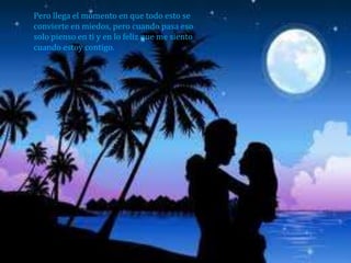 Pero llega el momento en que todo esto se
convierte en miedos, pero cuando pasa eso
solo pienso en ti y en lo feliz que me siento
cuando estoy contigo.
 