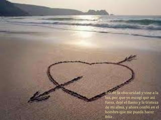 Salí de la obscuridad y vine a la
luz, por que yo escogí que así
fuera, dejé el llanto y la tristeza
de mi alma, y ahora confió en el
hombre que me pueda hacer
feliz .
 