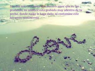 Los dos nos cobijamos con nuestro amor que es tan
profundo, mi nombre esta grabado muy adentro de tu
pecho, donde nadie le haga daño, ni contamine este
hermoso sentimiento.
 