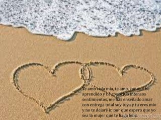Te amo vida mía, te amo, contigo he
aprendido y he conocido intensos
sentimientos, me has enseñado amar
con entrega total soy tuya y tu eres mío
y no te dejaré ir, por que espero que yo
sea la mujer que te haga feliz.
 