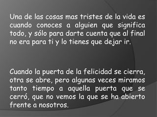 Una de las cosas mas tristes de la vida es
cuando conoces a alguien que significa
todo, y sólo para darte cuenta que al final
no era para ti y lo tienes que dejar ir.



Cuando la puerta de la felicidad se cierra,
otra se abre, pero algunas veces miramos
tanto tiempo a aquella puerta que se
cerró, que no vemos la que se ha abierto
frente a nosotros.
 