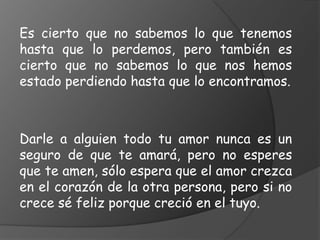 Es cierto que no sabemos lo que tenemos
hasta que lo perdemos, pero también es
cierto que no sabemos lo que nos hemos
estado perdiendo hasta que lo encontramos.



Darle a alguien todo tu amor nunca es un
seguro de que te amará, pero no esperes
que te amen, sólo espera que el amor crezca
en el corazón de la otra persona, pero si no
crece sé feliz porque creció en el tuyo.
 